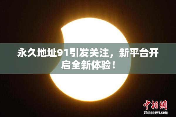 永久地址91引发关注，新平台开启全新体验！