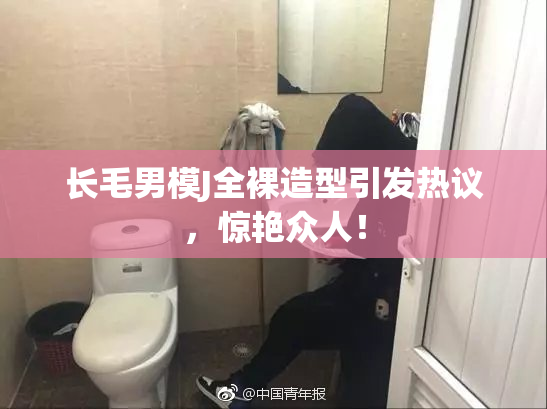 长毛男模J全裸造型引发热议，惊艳众人！