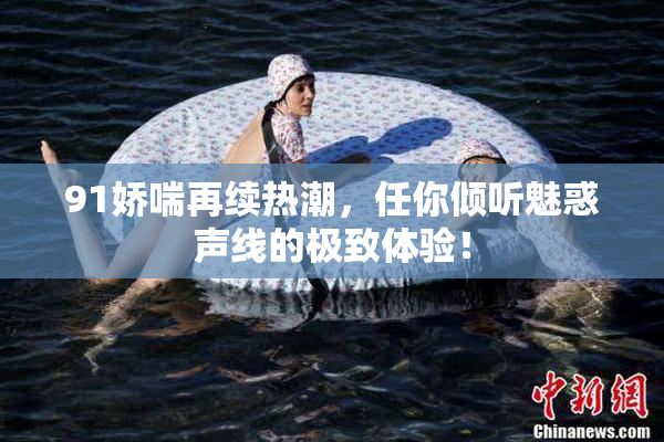 91娇喘再续热潮，任你倾听魅惑声线的极致体验！
