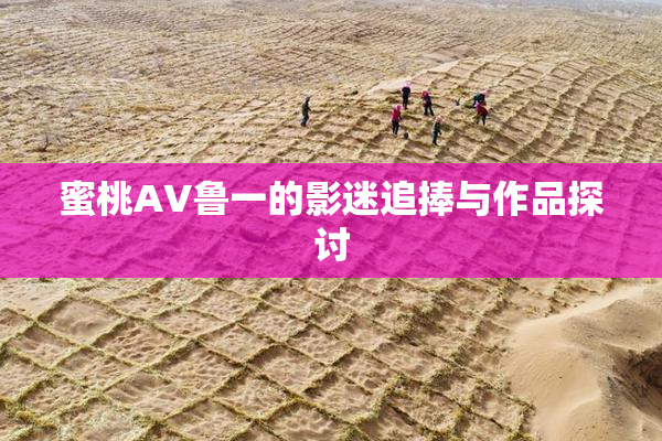 蜜桃AV鲁一的影迷追捧与作品探讨