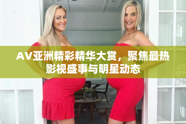 AV亚洲精彩精华大赏，聚焦最热影视盛事与明星动态