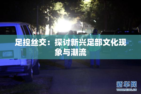 足控丝交：探讨新兴足部文化现象与潮流