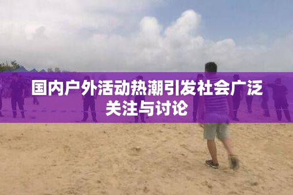国内户外活动热潮引发社会广泛关注与讨论