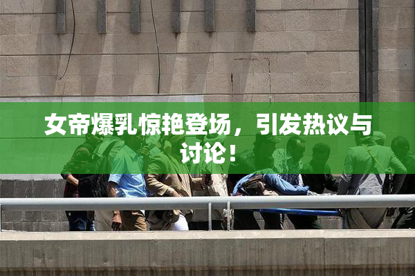 女帝爆乳惊艳登场，引发热议与讨论！
