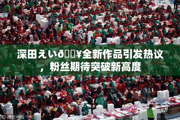 深田えい🔥全新作品引发热议，粉丝期待突破新高度
