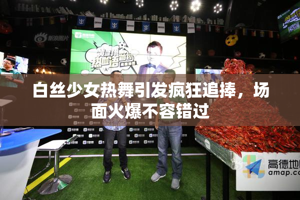 白丝少女热舞引发疯狂追捧，场面火爆不容错过