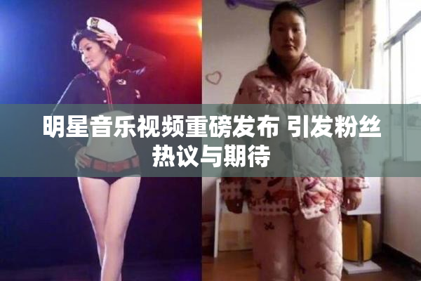 明星音乐视频重磅发布 引发粉丝热议与期待