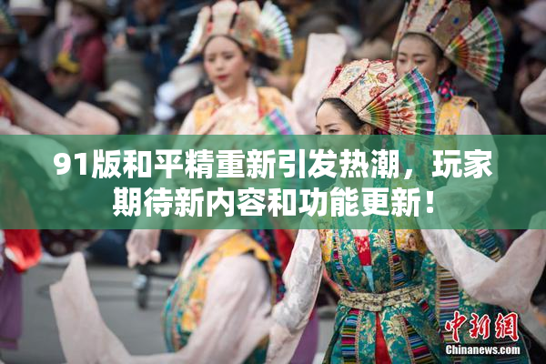 91版和平精重新引发热潮，玩家期待新内容和功能更新！