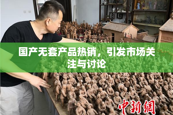 国产无套产品热销，引发市场关注与讨论