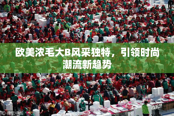 欧美浓毛大B风采独特，引领时尚潮流新趋势