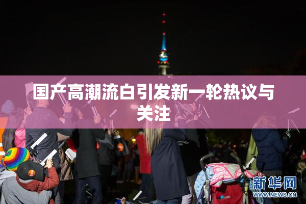 国产高潮流白引发新一轮热议与关注