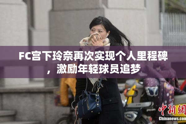 FC宫下玲奈再次实现个人里程碑，激励年轻球员追梦