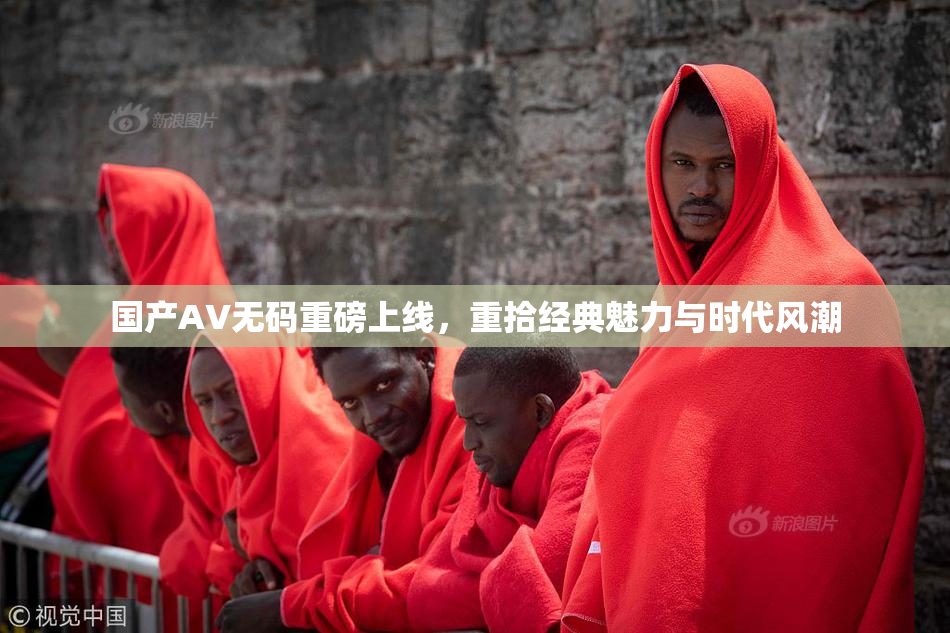 国产AV无码重磅上线，重拾经典魅力与时代风潮