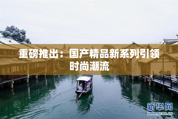 重磅推出：国产精品新系列引领时尚潮流