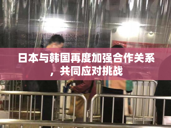 日本与韩国再度加强合作关系，共同应对挑战