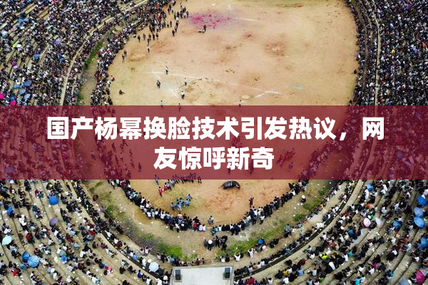 国产杨幂换脸技术引发热议，网友惊呼新奇