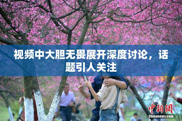 视频中大胆无畏展开深度讨论，话题引人关注