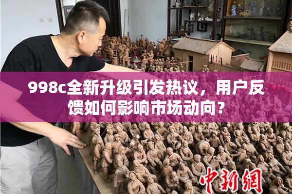 998c全新升级引发热议，用户反馈如何影响市场动向？