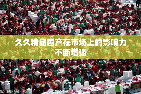 久久精品国产在市场上的影响力不断增强