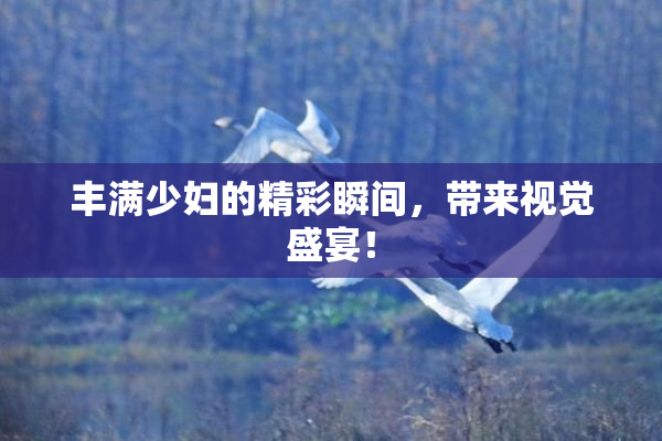丰满少妇的精彩瞬间，带来视觉盛宴！