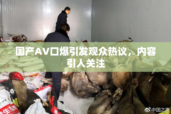 国产AV口爆引发观众热议，内容引人关注