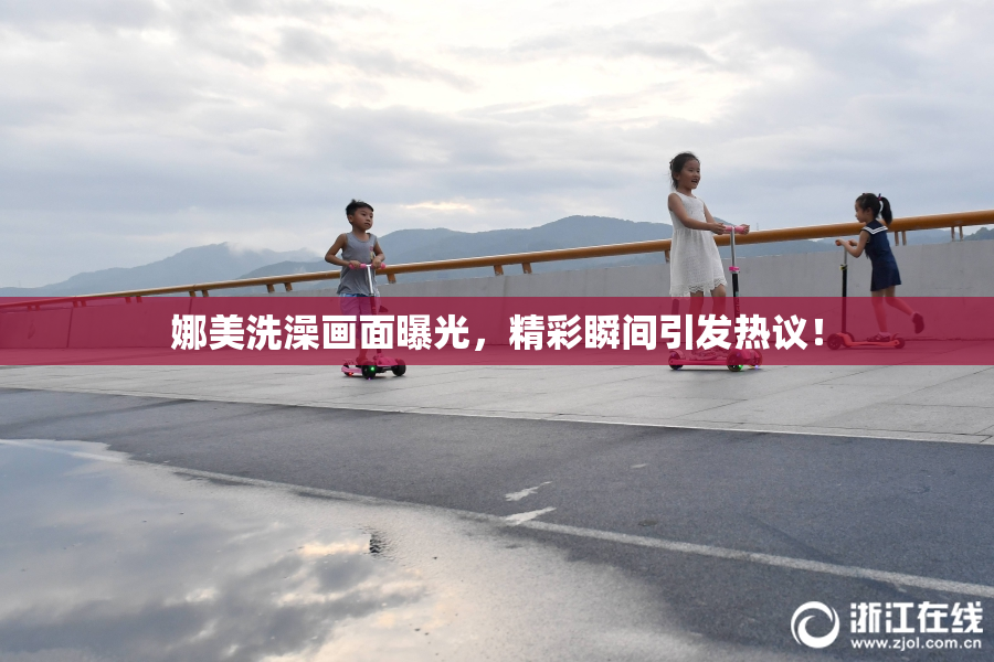 娜美洗澡画面曝光，精彩瞬间引发热议！