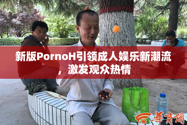 新版PornoH引领成人娱乐新潮流，激发观众热情
