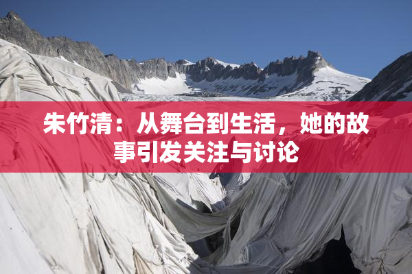 朱竹清：从舞台到生活，她的故事引发关注与讨论