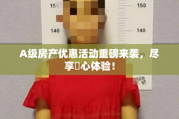 A级房产优惠活动重磅来袭，尽享婬心体验！
