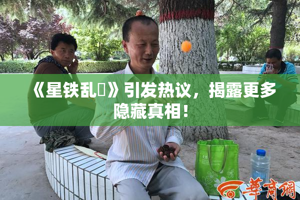 《星铁乱婬》引发热议，揭露更多隐藏真相！
