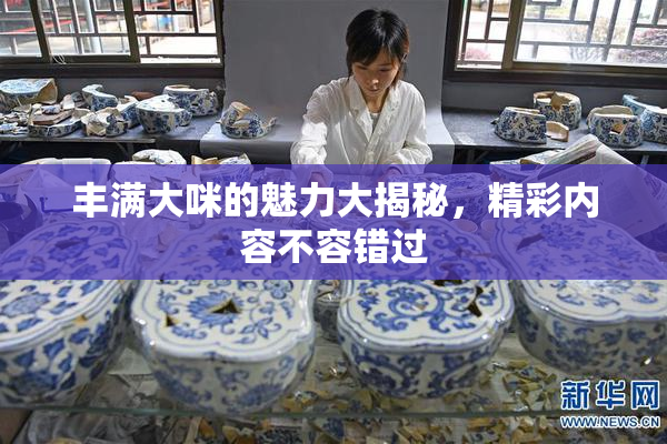 丰满大咪的魅力大揭秘，精彩内容不容错过