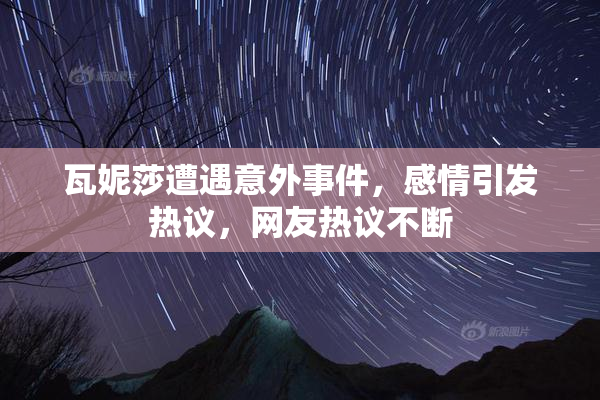 瓦妮莎遭遇意外事件，感情引发热议，网友热议不断