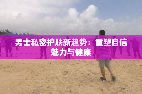 男士私密护肤新趋势：重塑自信魅力与健康