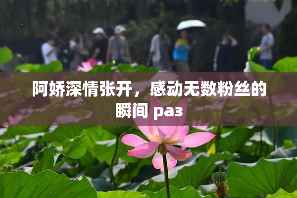 阿娇深情张开，感动无数粉丝的瞬间 раз