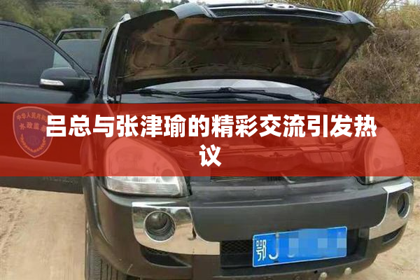 吕总与张津瑜的精彩交流引发热议