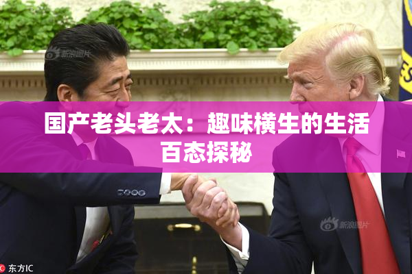国产老头老太：趣味横生的生活百态探秘