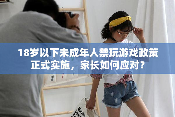18岁以下未成年人禁玩游戏政策正式实施，家长如何应对？