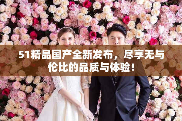 51精品国产全新发布，尽享无与伦比的品质与体验！