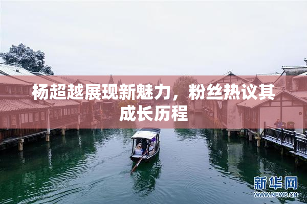 杨超越展现新魅力，粉丝热议其成长历程