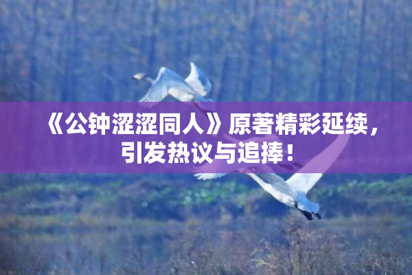 《公钟涩涩同人》原著精彩延续，引发热议与追捧！