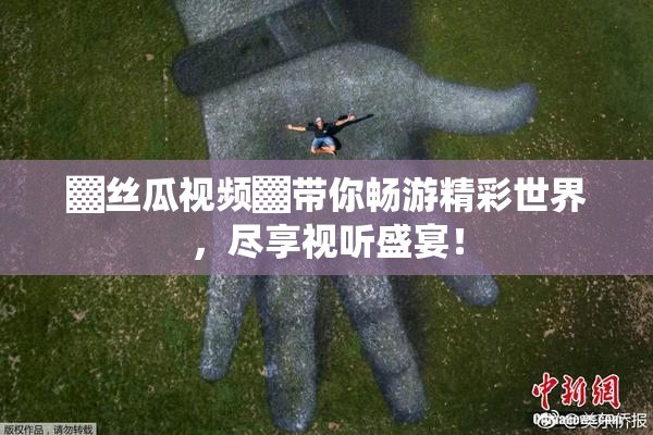 ▓丝瓜视频▓带你畅游精彩世界，尽享视听盛宴！
