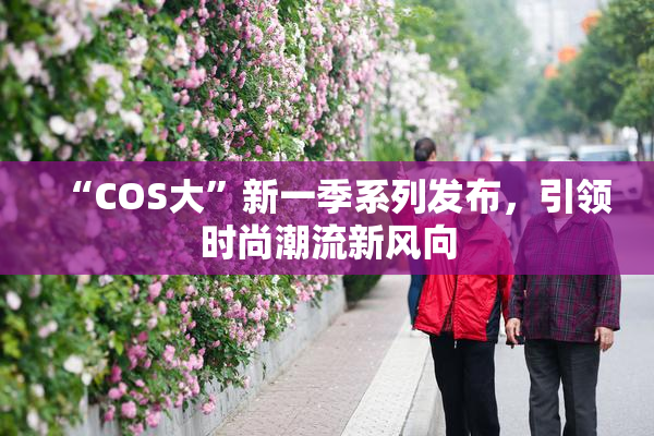 “COS大”新一季系列发布，引领时尚潮流新风向