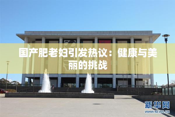 国产肥老妇引发热议：健康与美丽的挑战