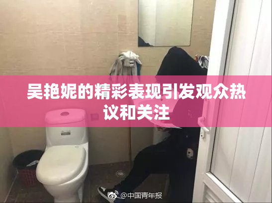 吴艳妮的精彩表现引发观众热议和关注