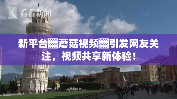 新平台▓蘑菇视频▓引发网友关注，视频共享新体验！