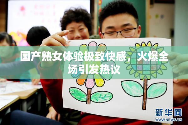 国产熟女体验极致快感，火爆全场引发热议