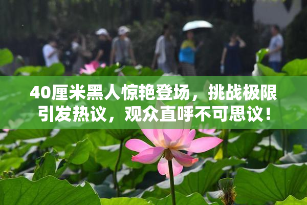 40厘米黑人惊艳登场，挑战极限引发热议，观众直呼不可思议！