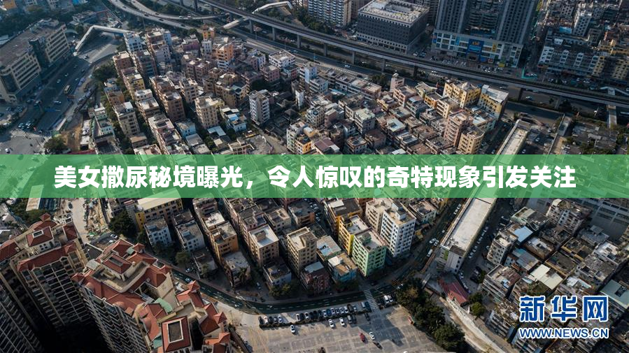 美女撒尿秘境曝光，令人惊叹的奇特现象引发关注