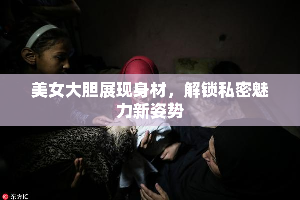 美女大胆展现身材，解锁私密魅力新姿势