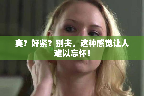 爽？好紧？别夹，这种感觉让人难以忘怀！